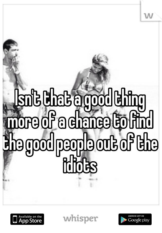 Isn't that a good thing more of a chance to find the good people out of the idiots 