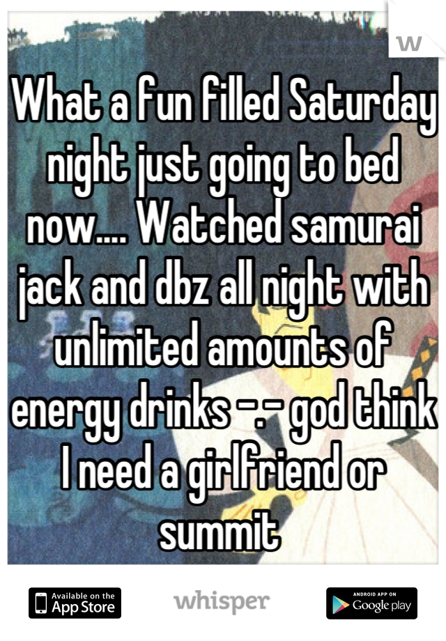 What a fun filled Saturday night just going to bed now.... Watched samurai jack and dbz all night with unlimited amounts of energy drinks -.- god think I need a girlfriend or summit 