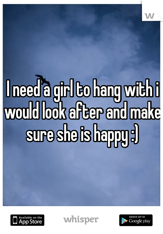 I need a girl to hang with i would look after and make sure she is happy :) 