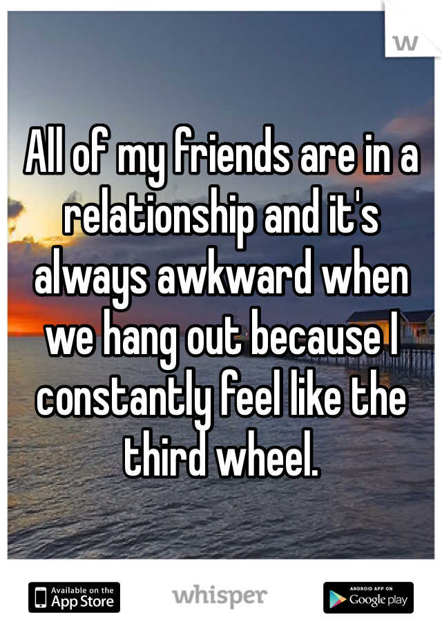 All of my friends are in a relationship and it's always awkward when we hang out because I constantly feel like the third wheel. 