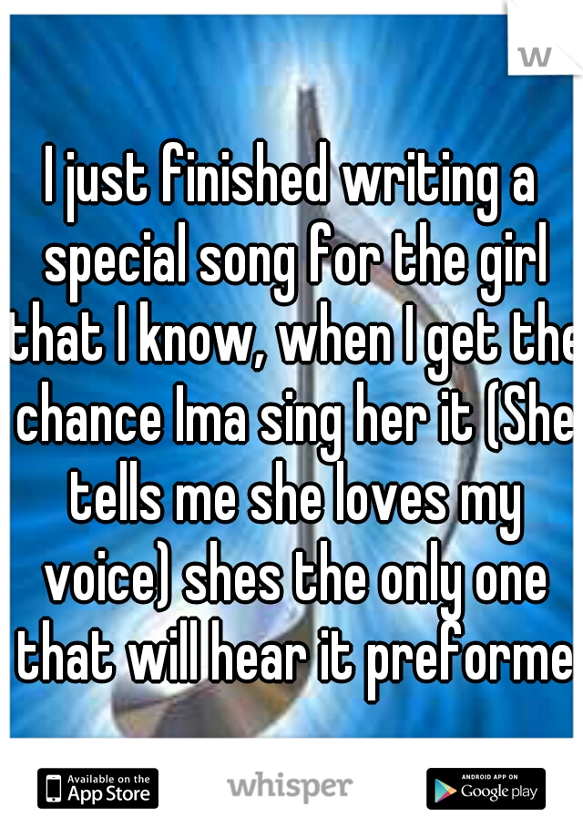 I just finished writing a special song for the girl that I know, when I get the chance Ima sing her it (She tells me she loves my voice) shes the only one that will hear it preformed