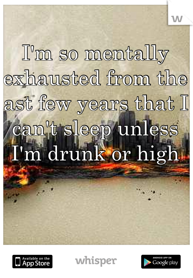 I'm so mentally exhausted from the last few years that I can't sleep unless I'm drunk or high