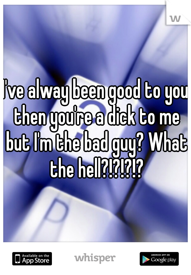 I've alway been good to you then you're a dick to me but I'm the bad guy? What the hell?!?!?!?