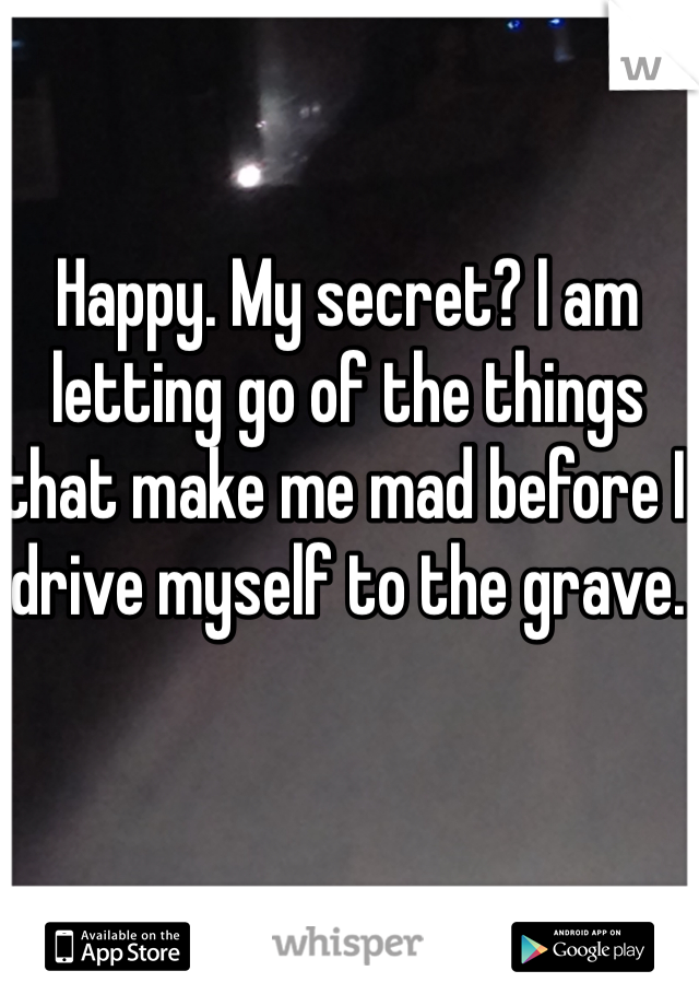 Happy. My secret? I am letting go of the things that make me mad before I drive myself to the grave.