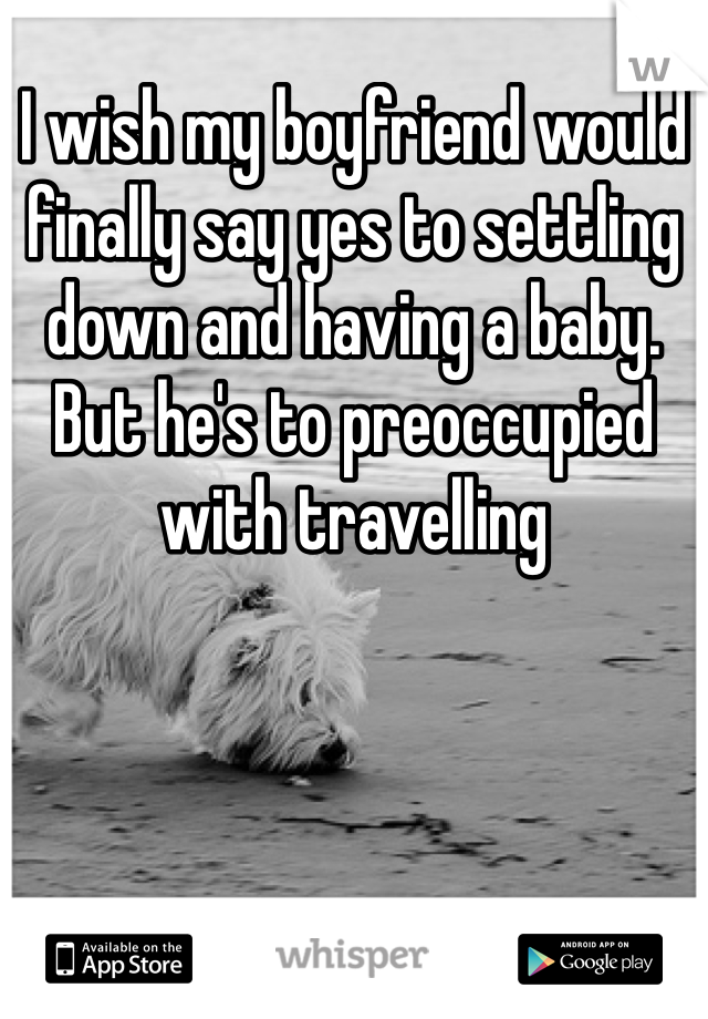 I wish my boyfriend would finally say yes to settling down and having a baby. But he's to preoccupied with travelling 