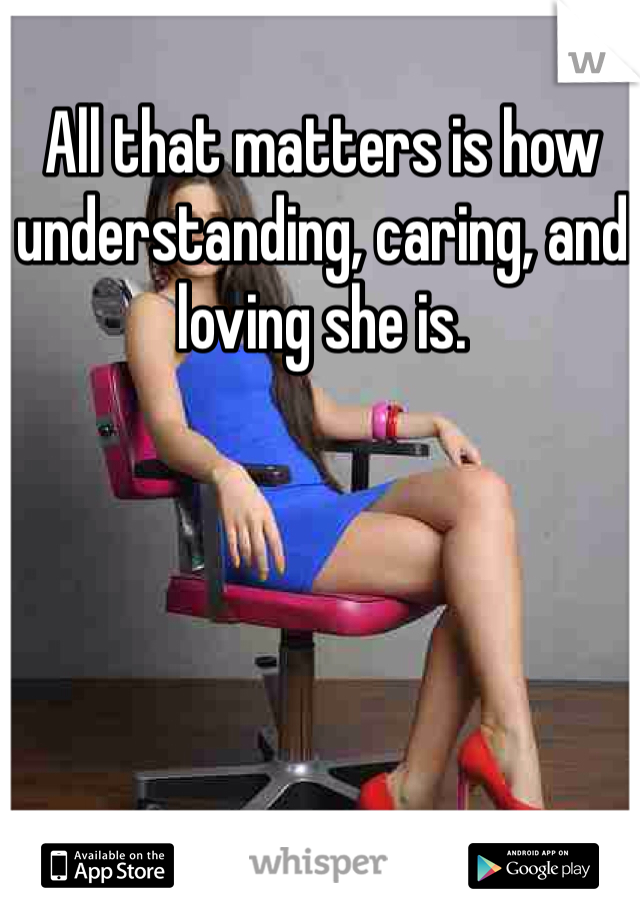 All that matters is how understanding, caring, and loving she is.