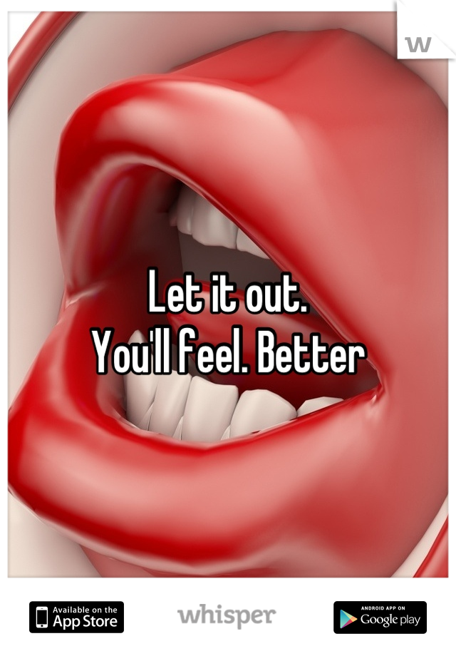 Let it out.   
You'll feel. Better