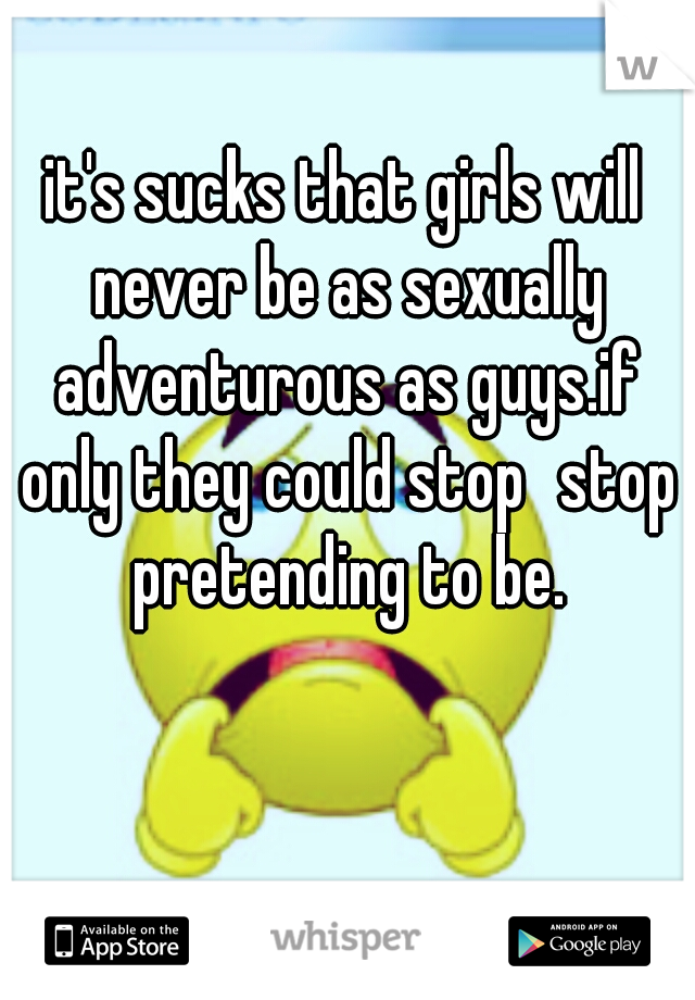 it's sucks that girls will never be as sexually adventurous as guys.if only they could stop
stop pretending to be.