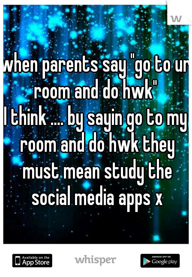 when parents say "go to ur room and do hwk" 
I think .... by sayin go to my room and do hwk they must mean study the social media apps x