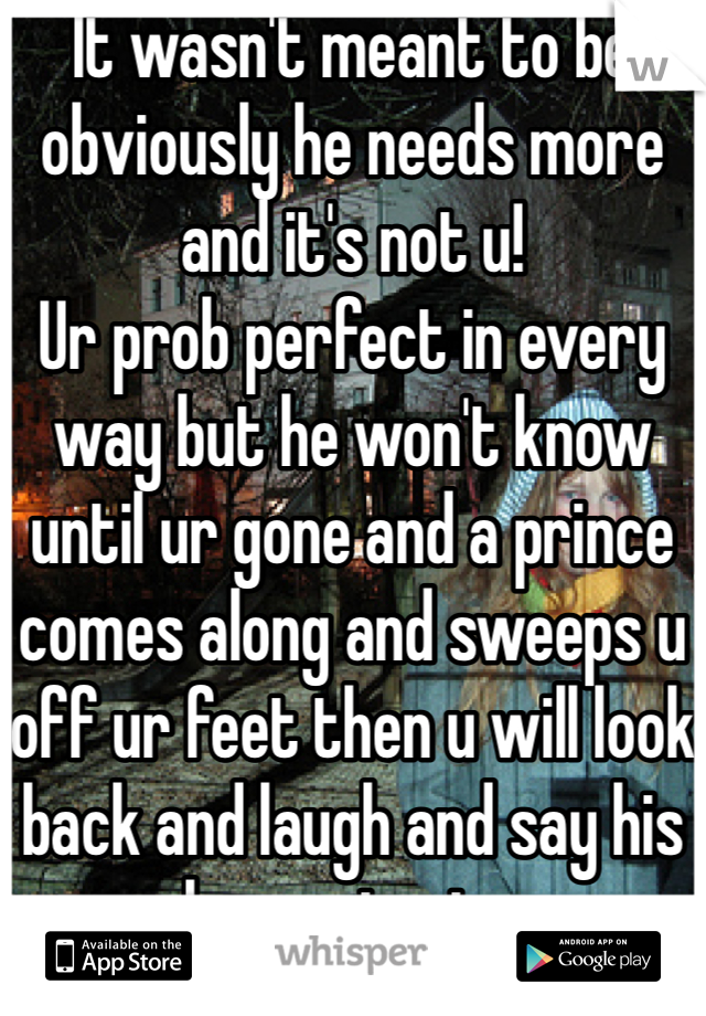 It wasn't meant to be obviously he needs more and it's not u!
Ur prob perfect in every way but he won't know until ur gone and a prince comes along and sweeps u off ur feet then u will look back and laugh and say his loss not mine