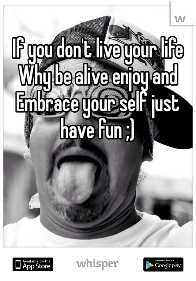 If you don't live your life 
Why be alive enjoy and
Embrace your self just have fun ;)