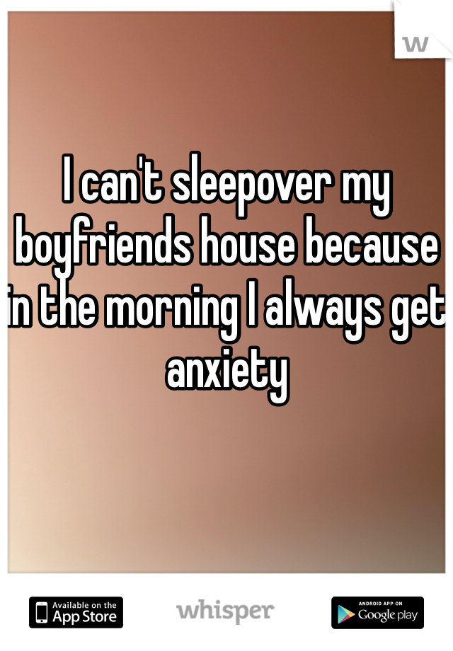 I can't sleepover my boyfriends house because in the morning I always get anxiety 