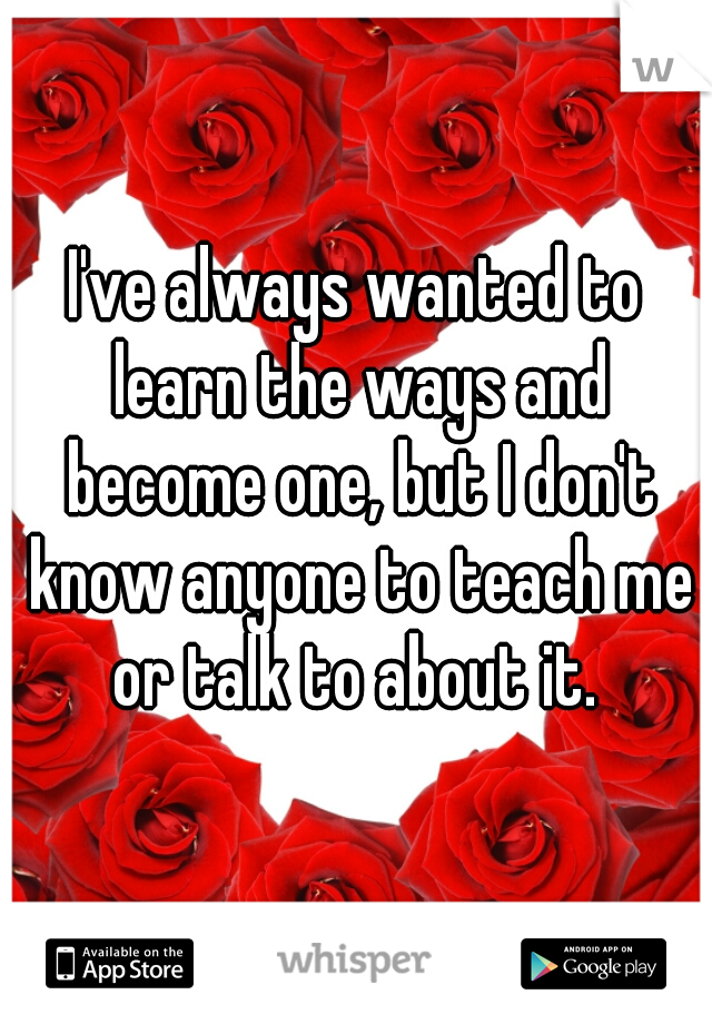 I've always wanted to learn the ways and become one, but I don't know anyone to teach me or talk to about it. 