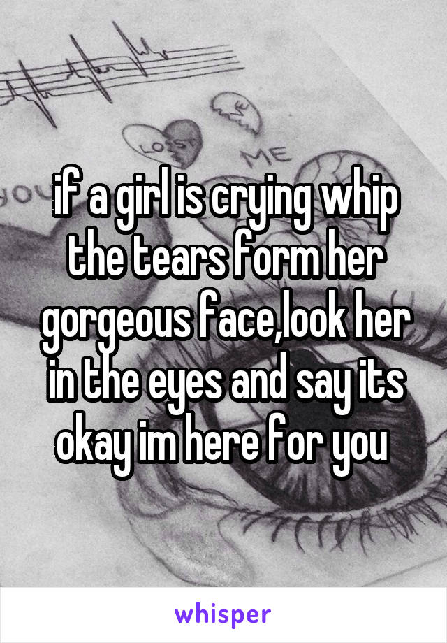 if a girl is crying whip the tears form her gorgeous face,look her in the eyes and say its okay im here for you 