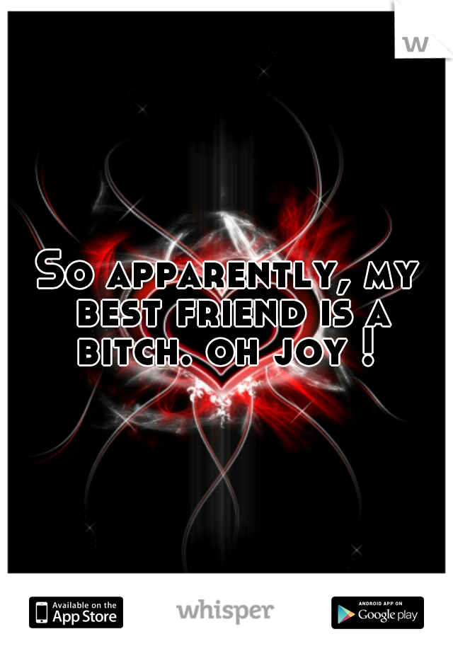 So apparently, my best friend is a bitch. oh joy ! 