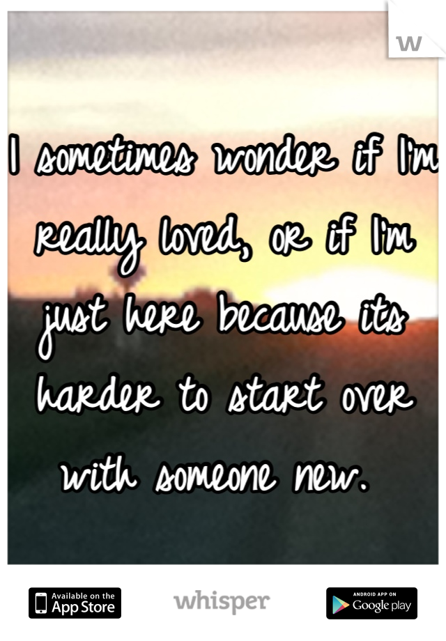 I sometimes wonder if I'm really loved, or if I'm just here because its harder to start over with someone new. 