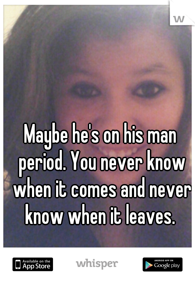 Maybe he's on his man period. You never know when it comes and never know when it leaves. 