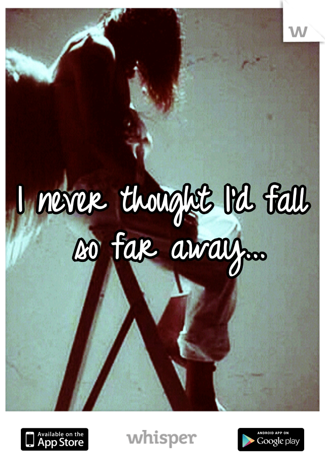 I never thought I'd fall so far away...