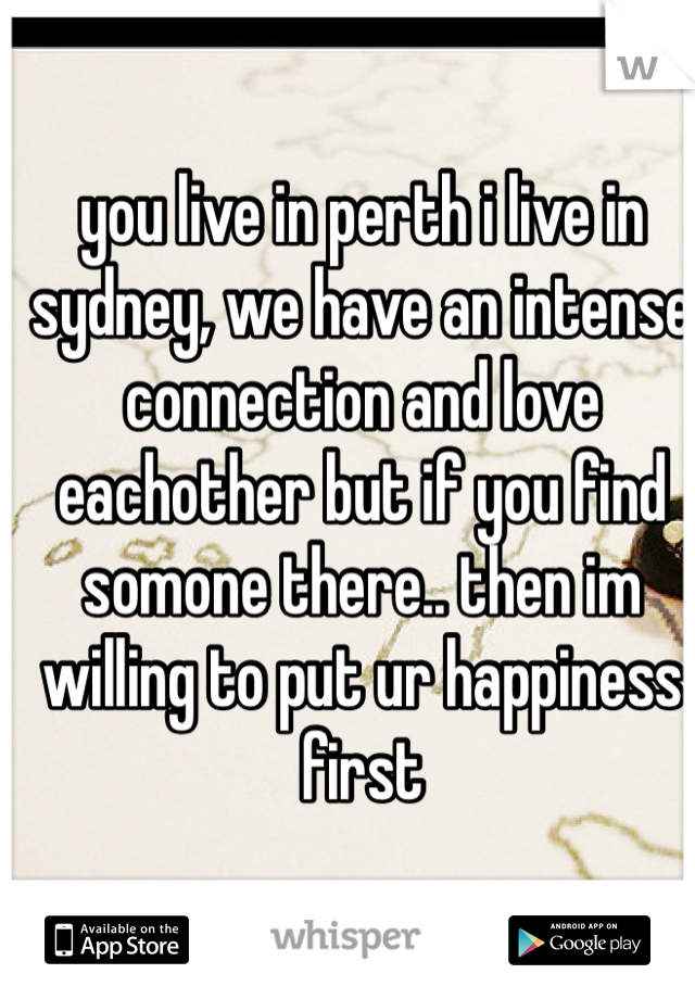 you live in perth i live in sydney, we have an intense connection and love eachother but if you find somone there.. then im willing to put ur happiness first
