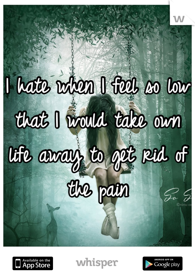I hate when I feel so low that I would take own life away to get rid of the pain