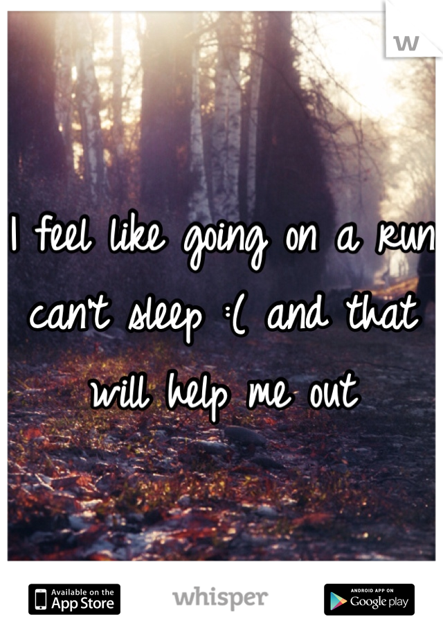 I feel like going on a run can't sleep :( and that will help me out