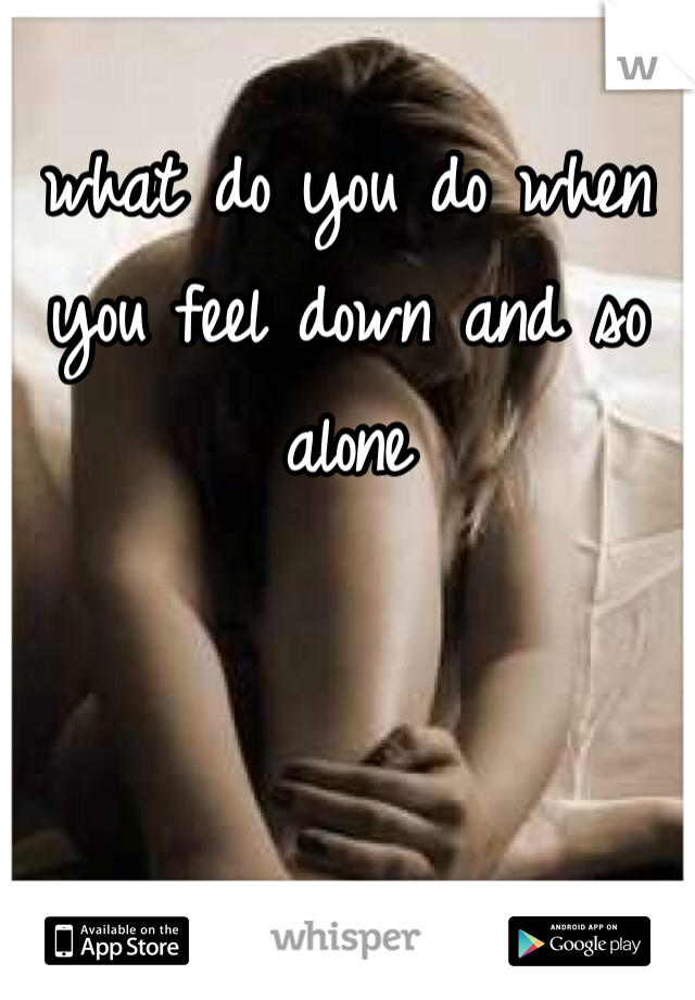 what do you do when you feel down and so alone 
