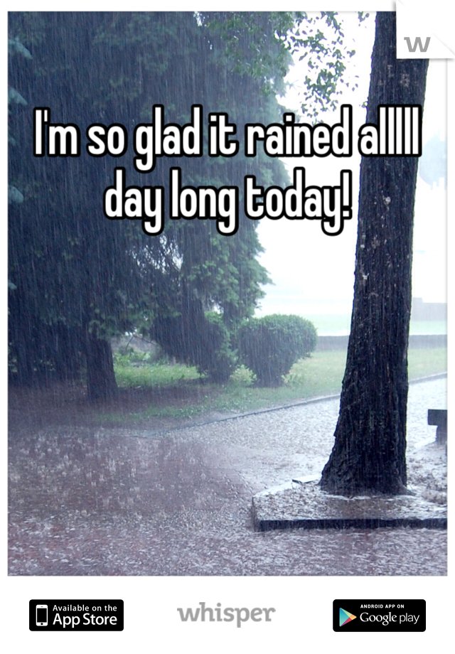 I'm so glad it rained alllll day long today!