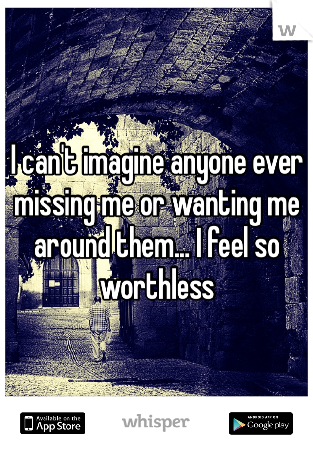 I can't imagine anyone ever missing me or wanting me around them... I feel so worthless