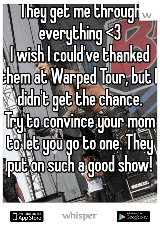 They get me through everything <3
I wish I could've thanked them at Warped Tour, but I didn't get the chance. 
Try to convince your mom to let you go to one. They put on such a good show!