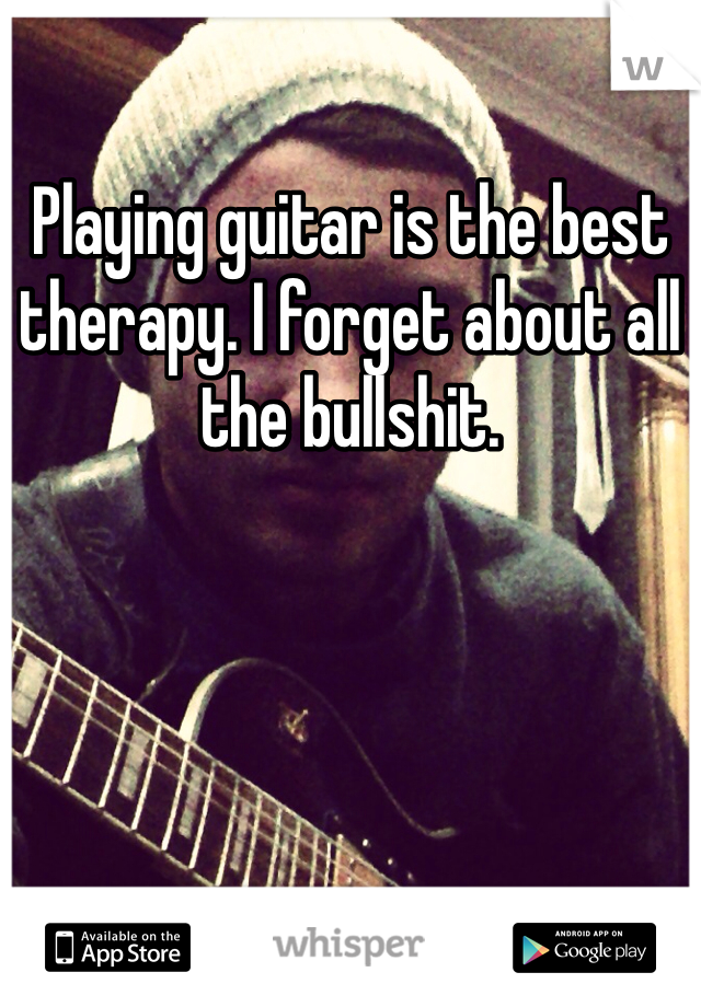 Playing guitar is the best therapy. I forget about all the bullshit.