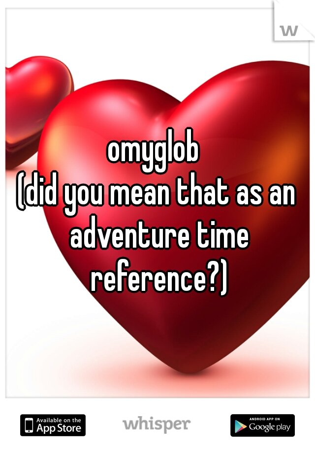omyglob 
(did you mean that as an adventure time reference?)