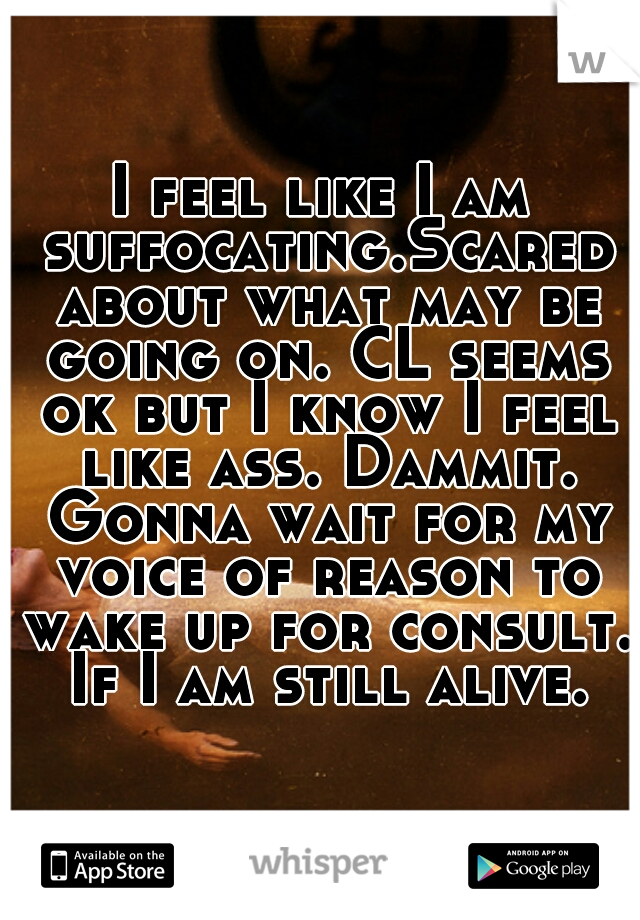 I feel like I am suffocating.Scared about what may be going on. CL seems ok but I know I feel like ass. Dammit. Gonna wait for my voice of reason to wake up for consult. If I am still alive.