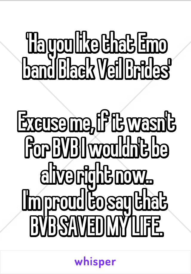 'Ha you like that Emo band Black Veil Brides'

Excuse me, if it wasn't for BVB I wouldn't be alive right now..
I'm proud to say that 
BVB SAVED MY LIFE.
