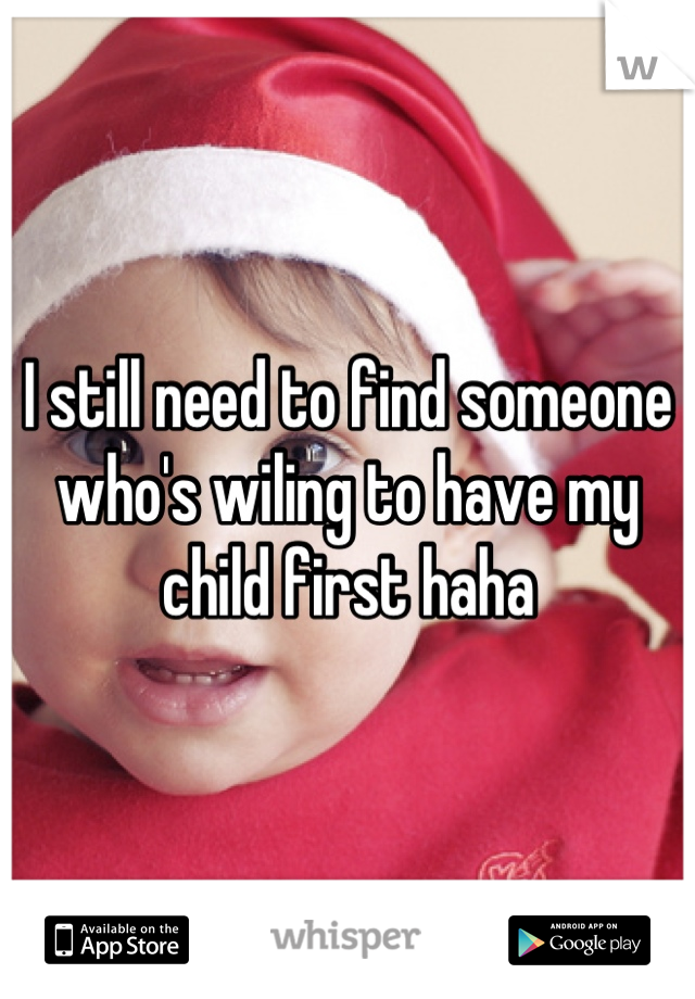 I still need to find someone who's wiling to have my child first haha
