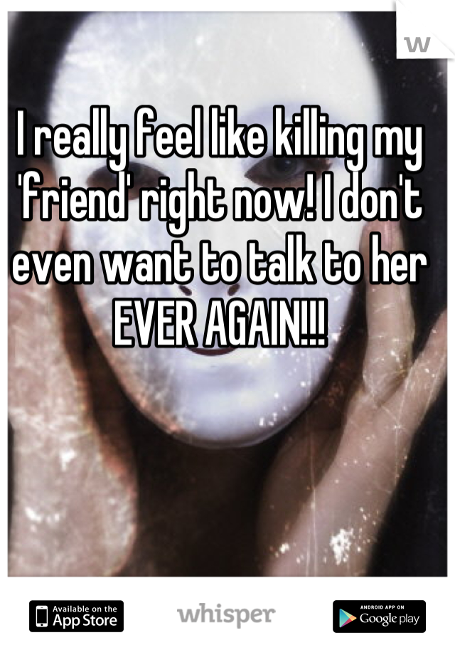 I really feel like killing my 'friend' right now! I don't even want to talk to her EVER AGAIN!!!