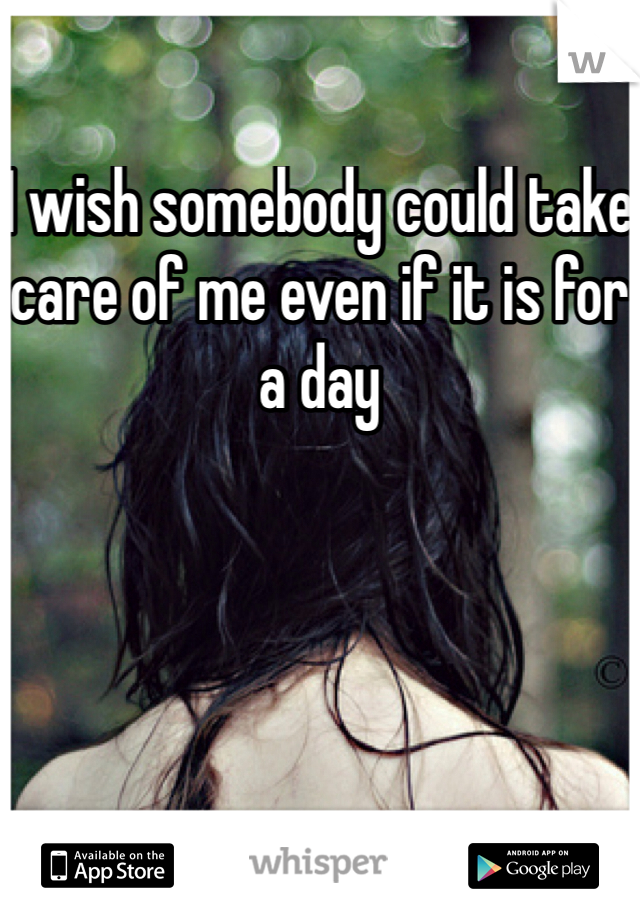 I wish somebody could take care of me even if it is for a day 