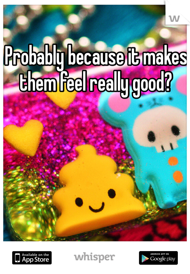 Probably because it makes them feel really good?