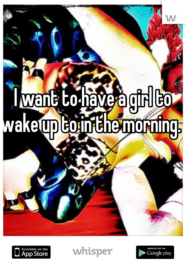 I want to have a girl to wake up to in the morning. 