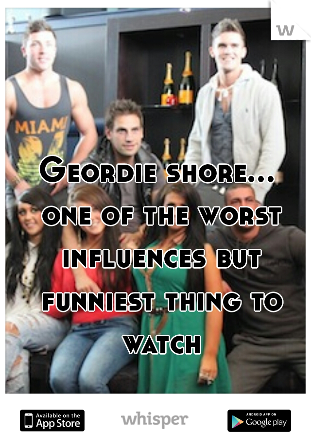Geordie shore... one of the worst influences but funniest thing to watch