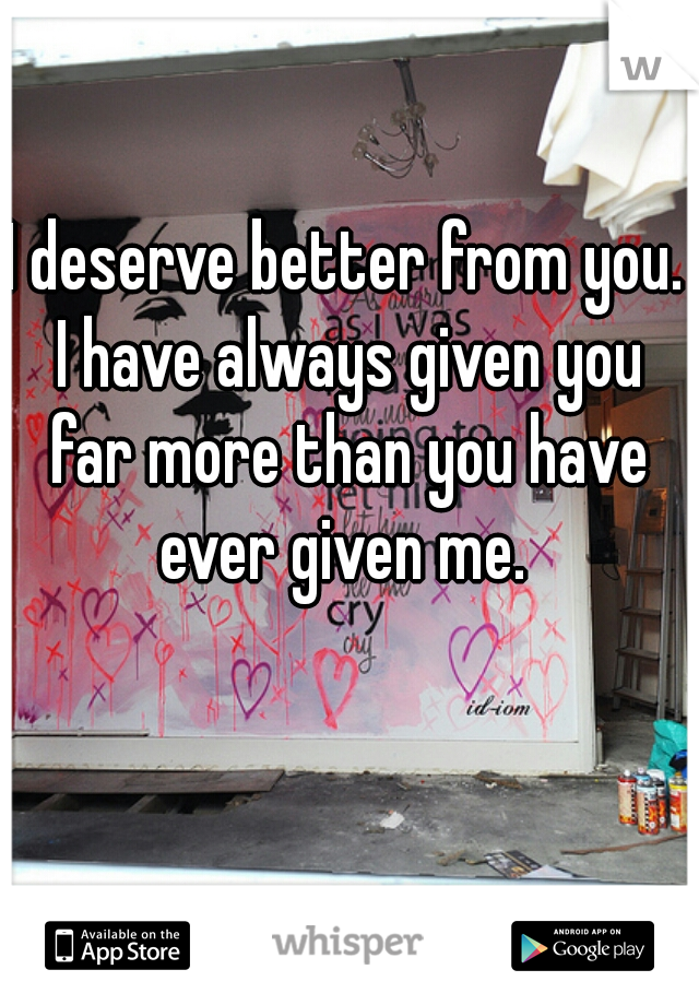 I deserve better from you. I have always given you far more than you have ever given me. 