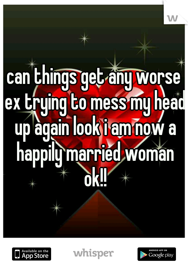can things get any worse ex trying to mess my head up again look i am now a happily married woman ok!!