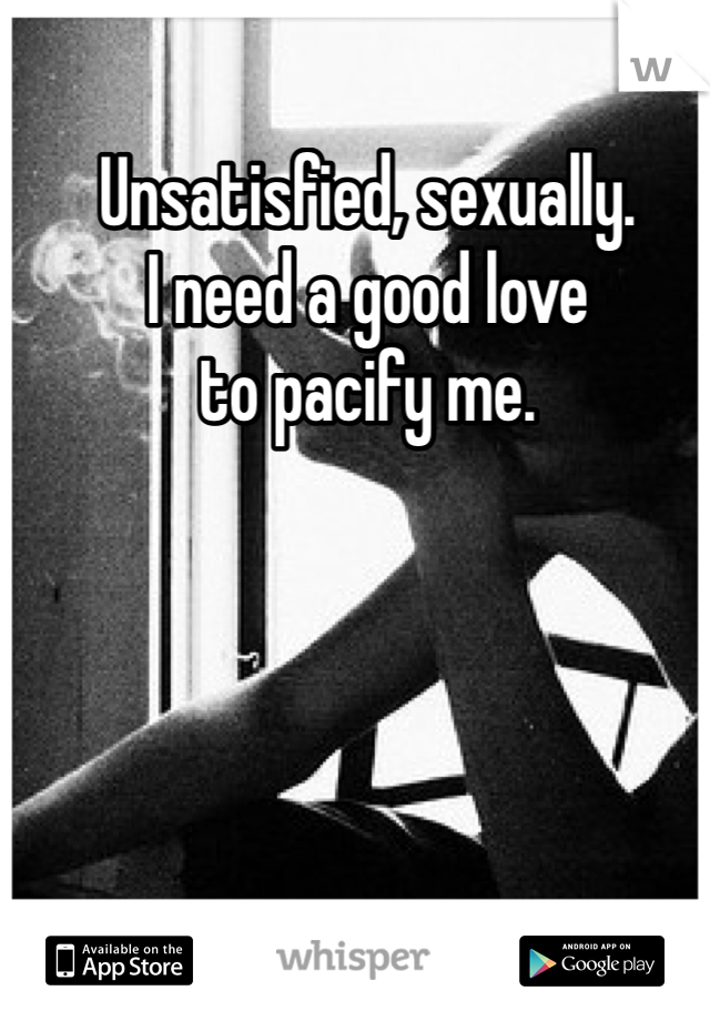 Unsatisfied, sexually. 
I need a good love 
to pacify me. 