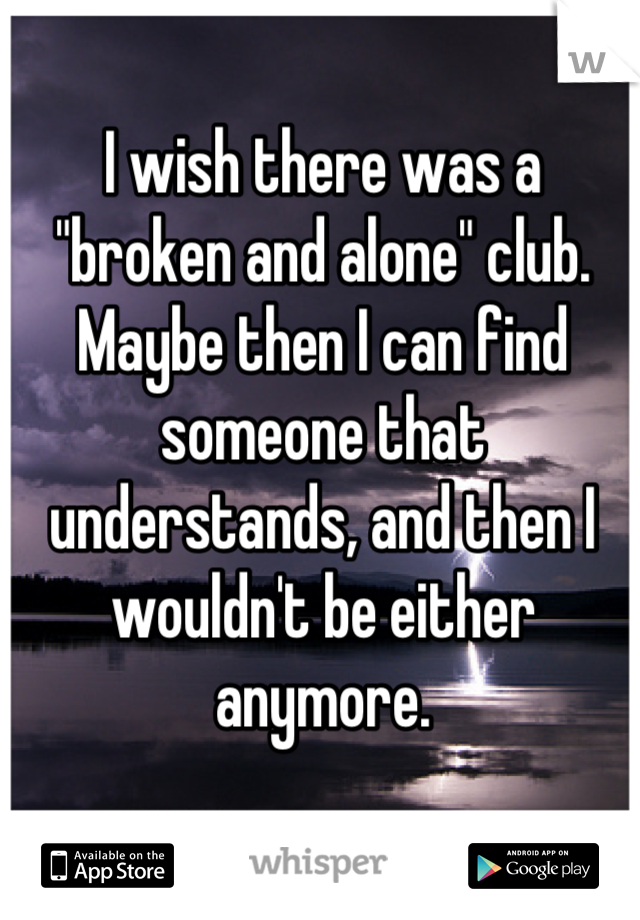 I wish there was a "broken and alone" club. Maybe then I can find someone that understands, and then I wouldn't be either anymore.