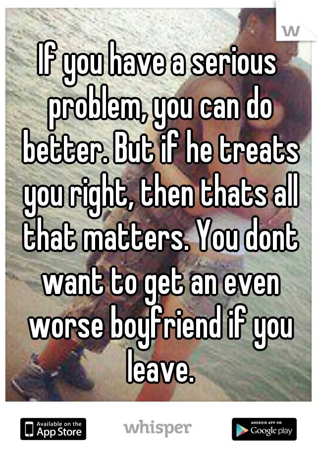 If you have a serious problem, you can do better. But if he treats you right, then thats all that matters. You dont want to get an even worse boyfriend if you leave.