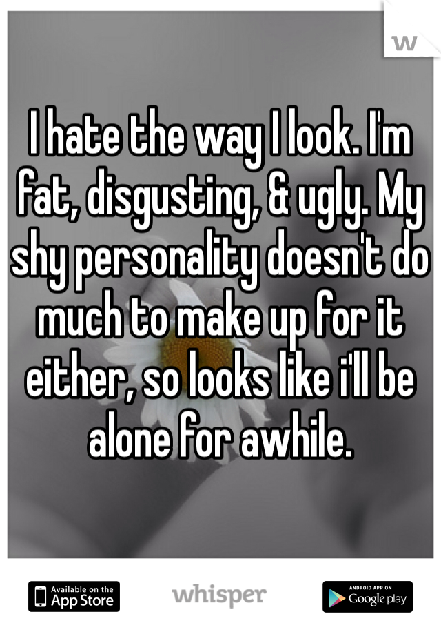 I hate the way I look. I'm fat, disgusting, & ugly. My shy personality doesn't do much to make up for it either, so looks like i'll be alone for awhile.