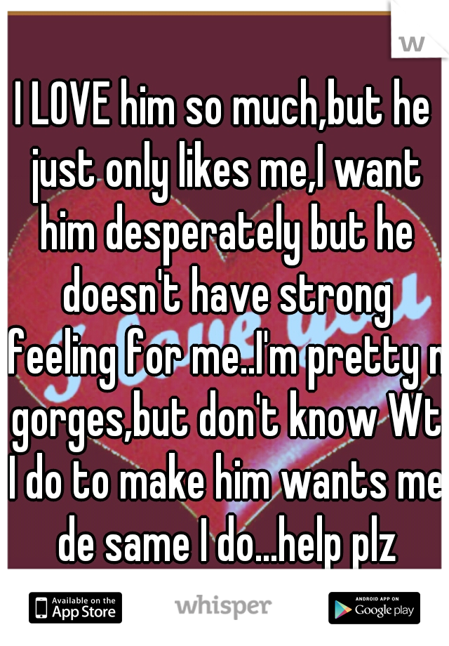 I LOVE him so much,but he just only likes me,I want him desperately but he doesn't have strong feeling for me..I'm pretty n gorges,but don't know Wt I do to make him wants me de same I do...help plz