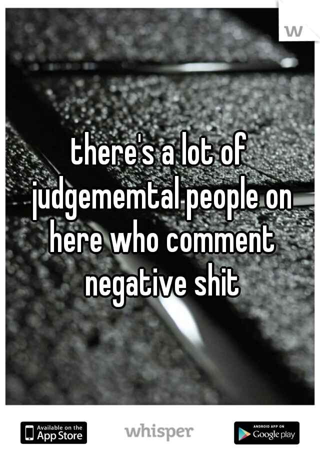 there's a lot of judgememtal people on here who comment negative shit