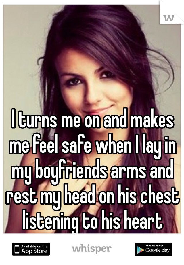 I turns me on and makes me feel safe when I lay in my boyfriends arms and rest my head on his chest listening to his heart beating