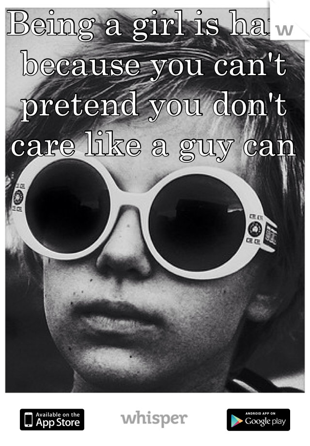Being a girl is hard because you can't pretend you don't care like a guy can 