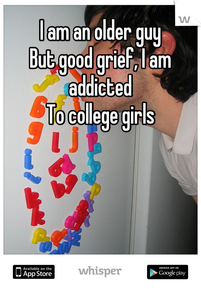 I am an older guy
But good grief, I am addicted 
To college girls